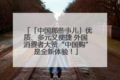 「中国那些事儿」优质、多元又便捷 外国消费者大赞“中国购”是全新体验！