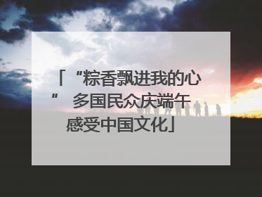 “粽香飘进我的心” 多国民众庆端午感受中国文化