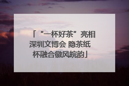 “一杯好茶”亮相深圳文博会 隐茶纸杯融合徽风皖韵