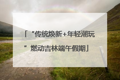 “传统焕新+年轻潮玩”燃动吉林端午假期