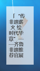 “传非遗薪火 绘时代华章”——齐鲁非遗推荐官展示活动邀你来参加