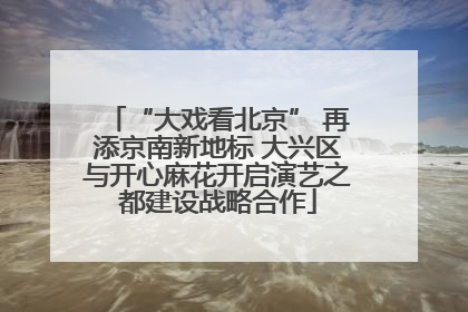 “大戏看北京” 再添京南新地标 大兴区与开心麻花开启演艺之都建设战略合作