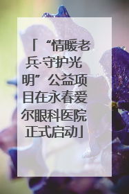 “情暖老兵·守护光明”公益项目在永春爱尔眼科医院正式启动