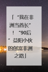 “我在非洲当酋长”！“90后”益阳小伙的创富非洲之路