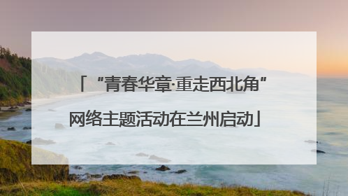 “青春华章·重走西北角”网络主题活动在兰州启动