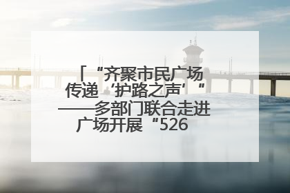 “齐聚市民广场 传递‘护路之声’”——多部门联合走进广场开展“526 我爱路”宣传活动