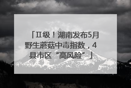 Ⅱ级！湖南发布5月野生蘑菇中毒指数，4县市区“高风险”