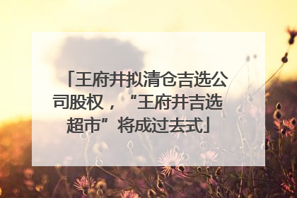 王府井拟清仓吉选公司股权，“王府井吉选超市”将成过去式