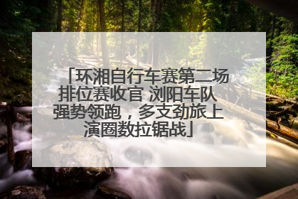环湘自行车赛第二场排位赛收官 浏阳车队强势领跑，多支劲旅上演圈数拉锯战