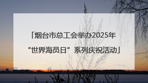 烟台市总工会举办2025年“世界海员日”系列庆祝活动