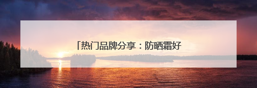 热门品牌分享：防晒霜好的牌子！安全又靠谱！