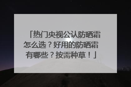 热门央视公认防晒霜怎么选？好用的防晒霜有哪些？按需种草！