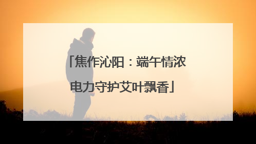 焦作沁阳：端午情浓 电力守护艾叶飘香