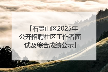 石景山区2025年公开招聘社区工作者面试及综合成绩公示