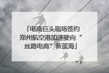 电商巨头现场签约 郑州航空港加速驶向“丝路电商”新蓝海