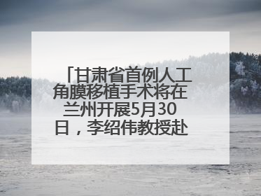 甘肃省首例人工角膜移植手术将在兰州开展5月30日，李绍伟教授赴兰亲自主刀，开启角膜盲患者复明新纪元