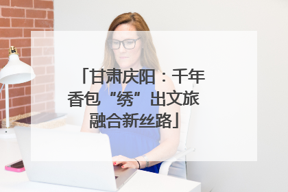 甘肃庆阳：千年香包“绣”出文旅融合新丝路