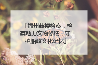 福州鼓楼检察：检察助力文物修缮，守护船政文化记忆