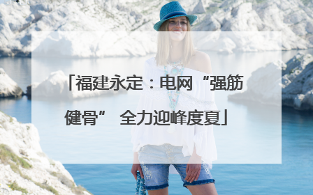 福建永定：电网“强筋健骨” 全力迎峰度夏