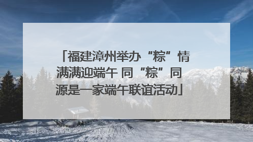 福建漳州举办“粽”情满满迎端午 同“粽”同源是一家端午联谊活动