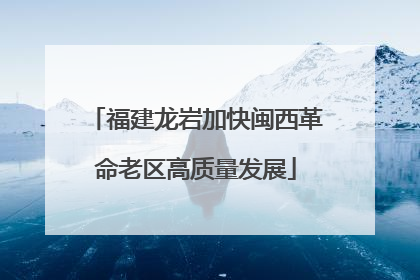 福建龙岩加快闽西革命老区高质量发展