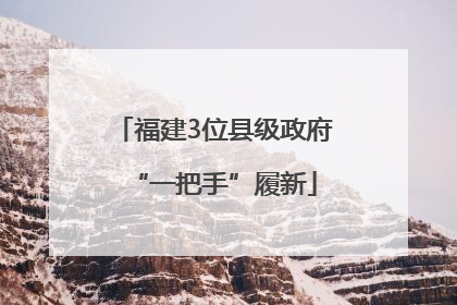 福建3位县级政府“一把手”履新