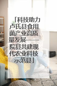 科技助力卢氏县食用菌产业高质量发展——院县共建现代农业科技示范县