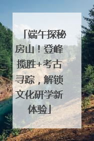 端午探秘房山！登峰揽胜+考古寻踪，解锁文化研学新体验