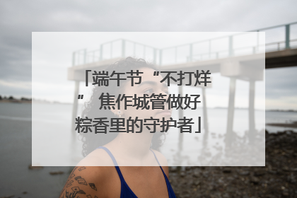 端午节“不打烊” 焦作城管做好粽香里的守护者
