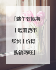 端午节假期 十堰消费市场货丰价稳 购销两旺