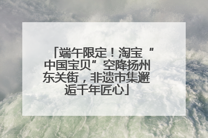 端午限定！淘宝“中国宝贝”空降扬州东关街，非遗市集邂逅千年匠心