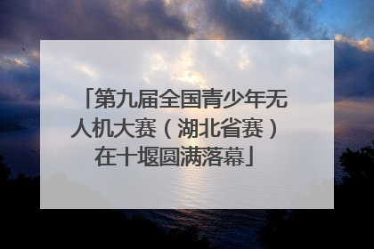 第九届全国青少年无人机大赛（湖北省赛）在十堰圆满落幕