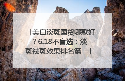 美白淡斑国货哪款好？6.18不盲选：淡斑祛斑效果排名第一