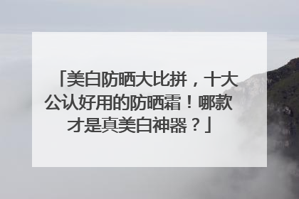 美白防晒大比拼，十大公认好用的防晒霜！哪款才是真美白神器？
