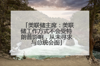 美联储主席：美联储工作方式不会受特朗普影响，从未寻求与总统会面