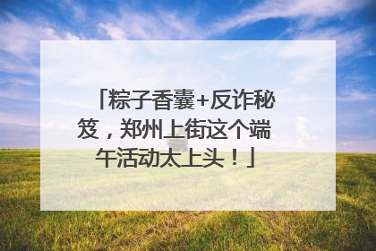 粽子香囊+反诈秘笈，郑州上街这个端午活动太上头！