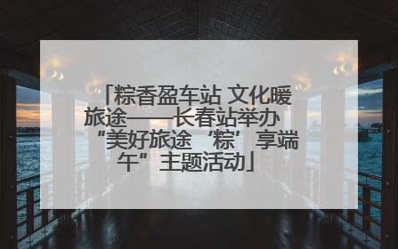 粽香盈车站 文化暖旅途——长春站举办 “美好旅途‘粽’享端午”主题活动
