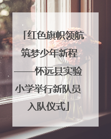 红色旗帜领航 筑梦少年新程——怀远县实验小学举行新队员入队仪式