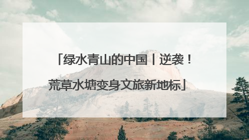 绿水青山的中国丨逆袭！荒草水塘变身文旅新地标