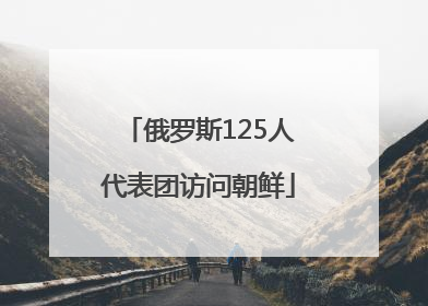 俄罗斯125人代表团访问朝鲜