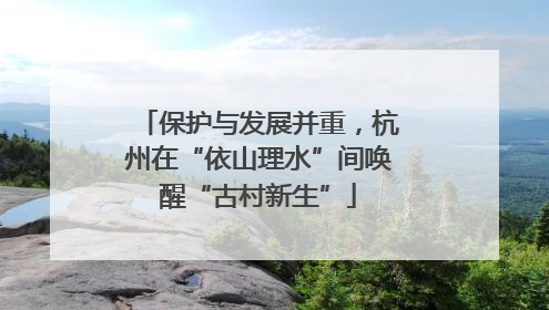 保护与发展并重，杭州在“依山理水”间唤醒“古村新生”