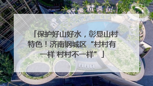 保护好山好水，彰显山村特色！济南钢城区“村村有一样 村村不一样”