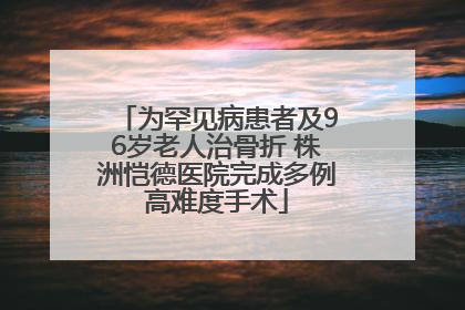 为罕见病患者及96岁老人治骨折 株洲恺德医院完成多例高难度手术