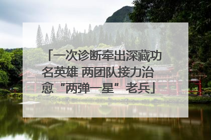一次诊断牵出深藏功名英雄 两团队接力治愈“两弹一星”老兵