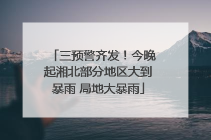 三预警齐发！今晚起湘北部分地区大到暴雨 局地大暴雨