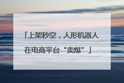 上架秒空，人形机器人在电商平台“卖爆”