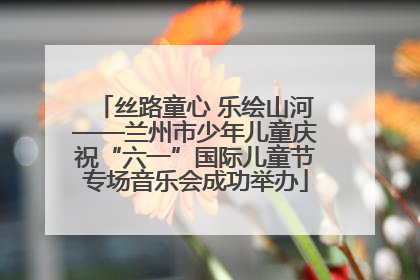 丝路童心 乐绘山河——兰州市少年儿童庆祝“六一”国际儿童节专场音乐会成功举办