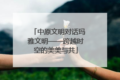 中原文明对话玛雅文明——跨越时空的美美与共