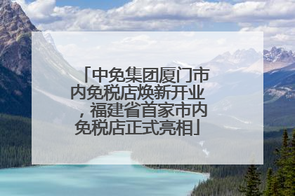 中免集团厦门市内免税店焕新开业，福建省首家市内免税店正式亮相