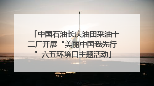 中国石油长庆油田采油十二厂开展“美丽中国我先行”六五环境日主题活动